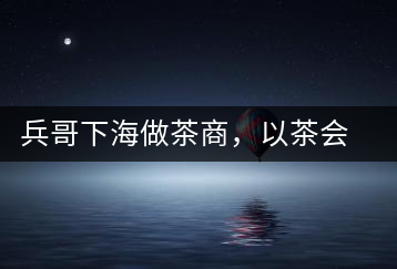 兵哥下海做茶商，以茶會友生意火