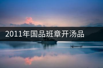 2011年國品班章開湯品鑒∣經(jīng)典回顧，王者風范