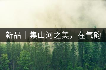 新品｜集山河之美，在氣韻山河！