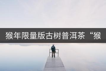 猴年限量版古樹(shù)普洱茶“猴彩春”隆重上市！