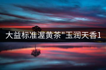 大益標準渥黃茶”玉潤天香1401″品評