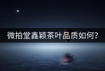 微拍堂鑫穎茶葉品質(zhì)如何？
