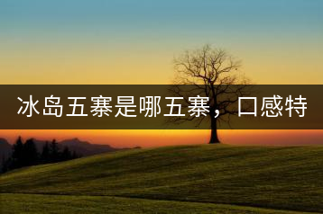 冰島五寨是哪五寨，口感特點(diǎn)介紹？