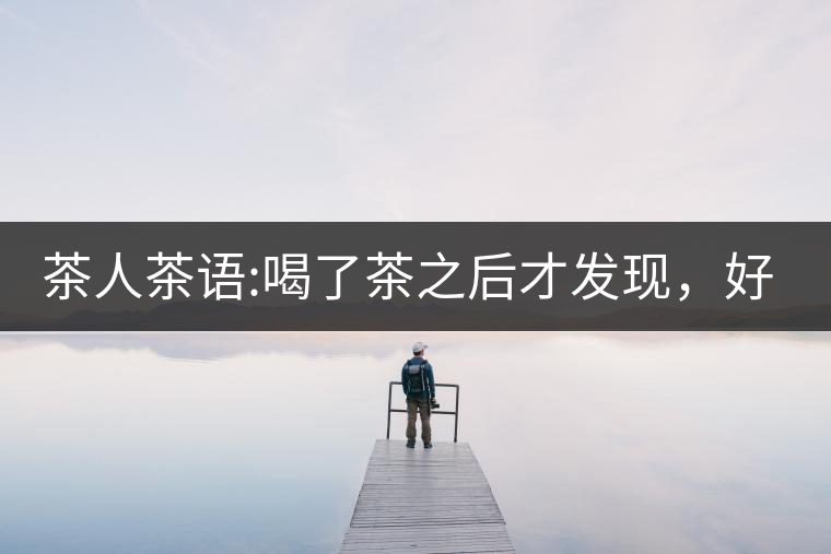 茶人茶語(yǔ):喝了茶之后才發(fā)現(xiàn)，好喝的不是茶，而是你愿...茶人茶語(yǔ)：喝了茶之后才發(fā)現(xiàn)，好喝的不是茶，而是你愿意讓它好喝