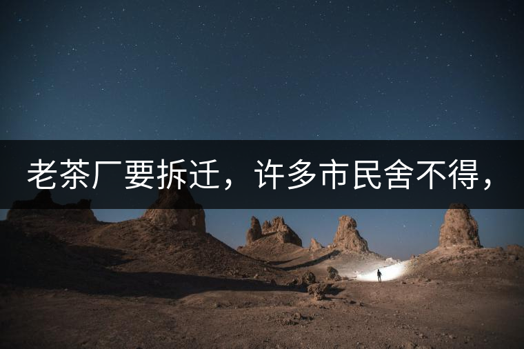 老茶廠要拆遷，許多市民舍不得，政府:全部會鏟平!老茶廠要拆遷，許多市民舍不得，政府：全部會鏟平！