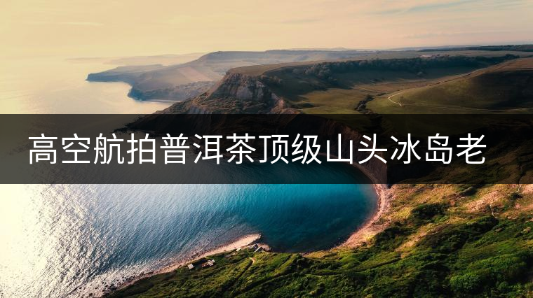 高空航拍普洱茶頂級山頭冰島老寨，這樣的冰島還是不是你心中的巴拿馬？
