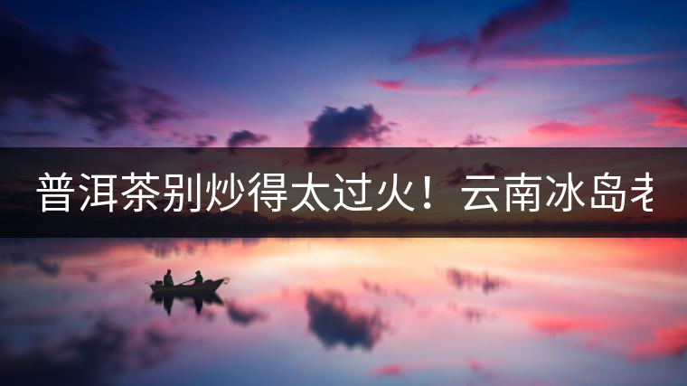 普洱茶別炒得太過火！云南冰島老寨“茶王樹”采摘權(quán)88萬成交？