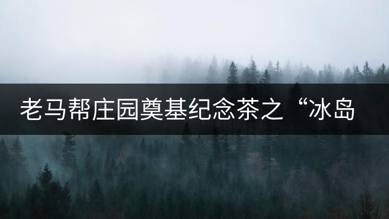 老馬幫莊園奠基紀(jì)念茶之“冰島老寨”即將重磅上市，3大亮點(diǎn)秒懂