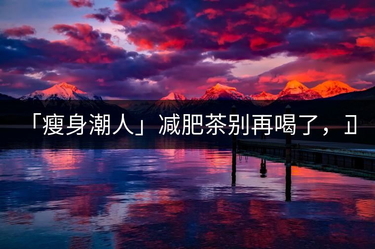 「瘦身潮人」減肥茶別再喝了，正宗的茶葉才是減肥的...「瘦身潮人」減肥茶別再喝了，正宗的茶葉才是減肥的好幫手！