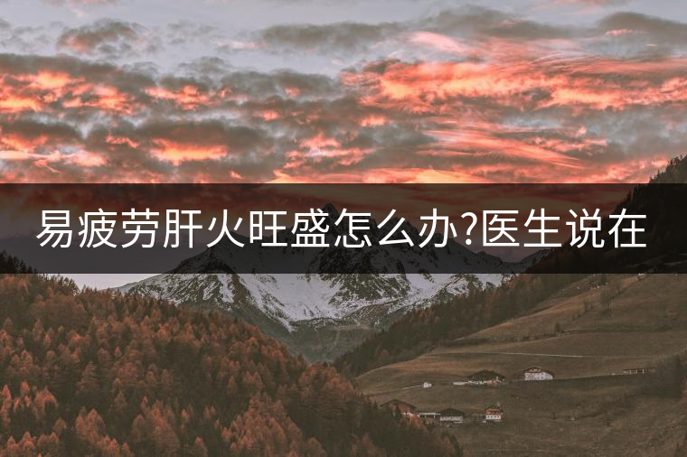 易疲勞肝火旺盛怎么辦?醫(yī)生說在家自制這個(gè)茶，減肥清...易疲勞肝火旺盛怎么辦？醫(yī)生說在家自制這個(gè)茶，減肥清肝又健脾胃
