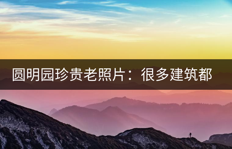 圓明園珍貴老照片：很多建筑都是首次曝光，圖七和文獻(xiàn)記載不一樣
