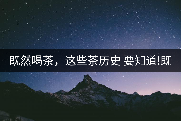 既然喝茶，這些茶歷史 要知道!既然喝茶，這些茶歷史 要知道！