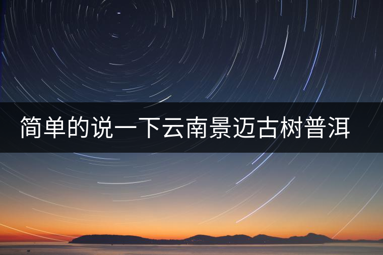 簡(jiǎn)單的說(shuō)一下云南景邁古樹普洱茶 簡(jiǎn)單的說(shuō)一下云南景邁古樹普洱茶