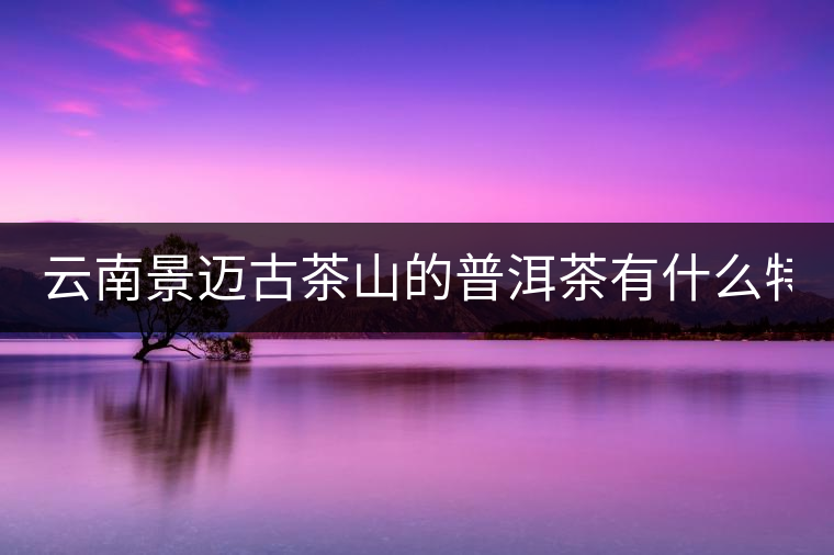 云南景邁古茶山的普洱茶有什么特點(diǎn)?云南景邁古茶山的普洱茶有什么特點(diǎn)？