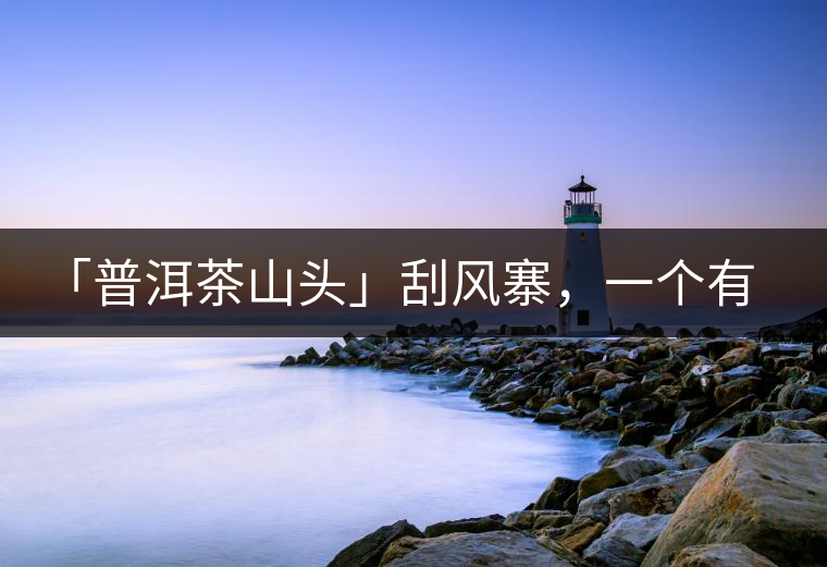 「普洱茶山頭」刮風(fēng)寨，一個(gè)有魔力的易武寨子