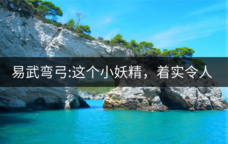 易武彎弓:這個小妖精，著實(shí)令人著迷，一口就打通你的...易武彎弓：這個小妖精，著實(shí)令人著迷，一口就打通你的任督二脈