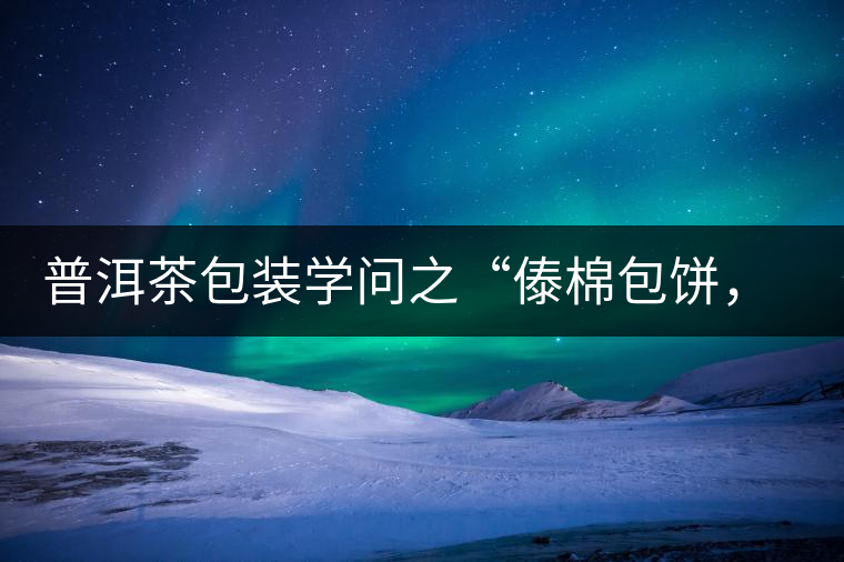 普洱茶包裝學(xué)問(wèn)之“傣棉包餅，筍殼扎筒”，真正的細(xì)節(jié)完勝一切