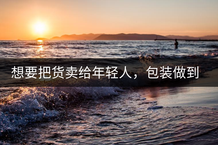 想要把貨賣給年輕人，包裝做到兩點(diǎn)，連茶葉都暢銷!想要把貨賣給年輕人，包裝做到兩點(diǎn)，連茶葉都暢銷！