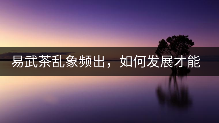 易武茶亂象頻出，如何發(fā)展才能持久不衰?易武茶亂象頻出，如何發(fā)展才能持久不衰？