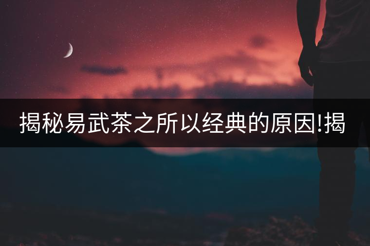 揭秘易武茶之所以經(jīng)典的原因!揭秘易武茶之所以經(jīng)典的原因！