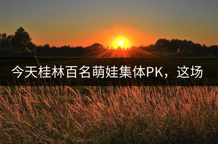 今天桂林百名萌娃集體PK，這場大賽你看了嗎？