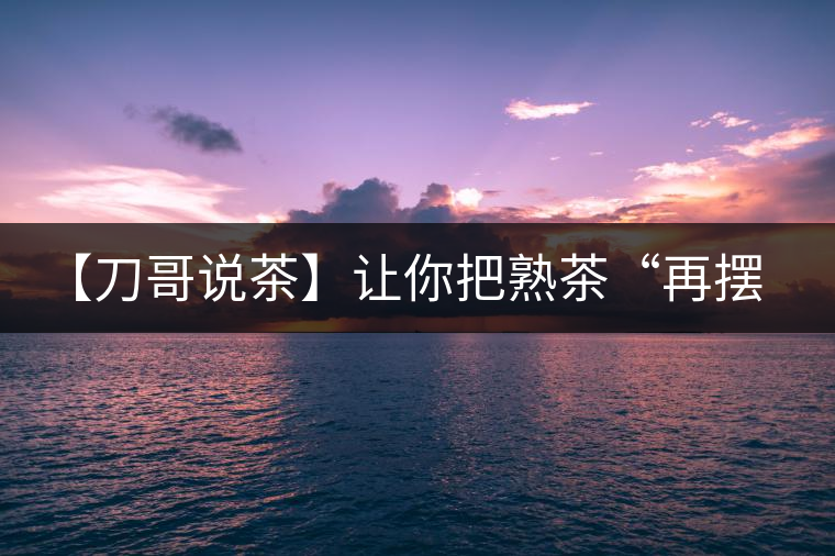 【刀哥說(shuō)茶】讓你把熟茶“再擺擺，再放放”的商家就是耍流氓