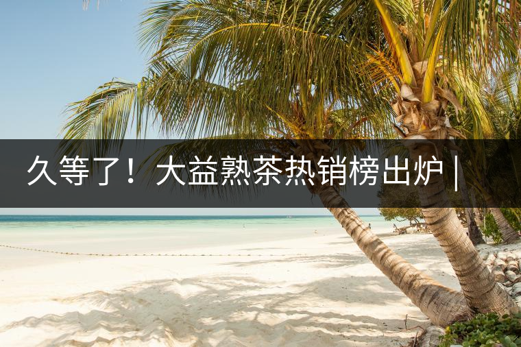 久等了！大益熟茶熱銷榜出爐 | 看看別人都買啥，618趕緊下單