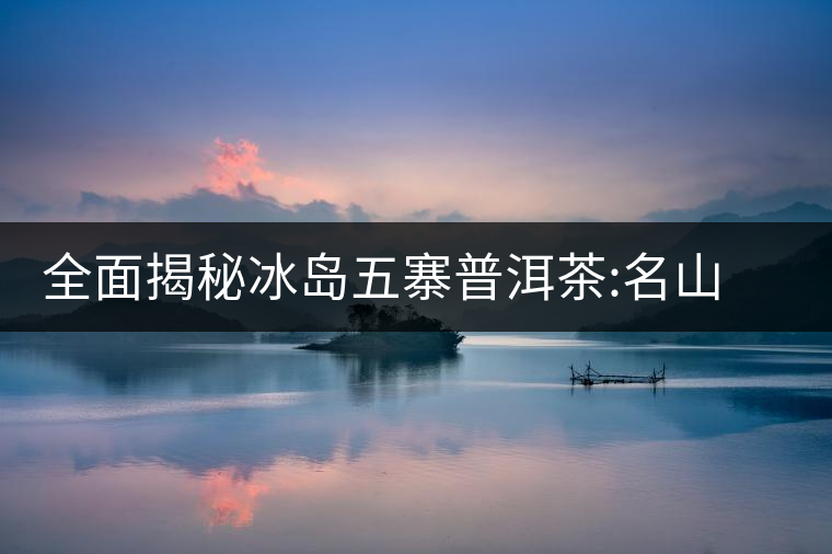 全面揭秘冰島五寨普洱茶:名山名寨，盡享冰糖韻全面揭秘冰島五寨普洱茶：名山名寨，盡享冰糖韻
