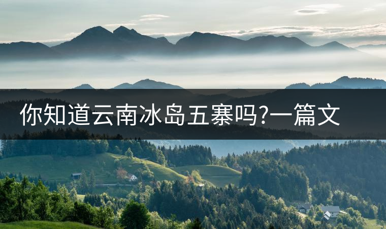 你知道云南冰島五寨嗎?一篇文章帶你了解神秘的“冰島”你知道云南冰島五寨嗎？一篇文章帶你了解神秘的“冰島”