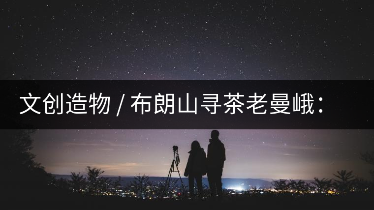 文創(chuàng)造物 / 布朗山尋茶老曼峨：苦澀，茶之真味