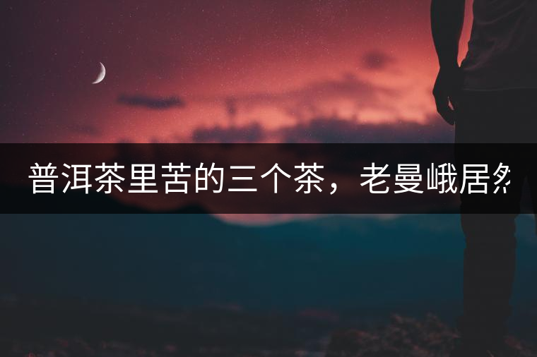 普洱茶里苦的三個茶，老曼峨居然只能排第三!普洱茶里苦的三個茶，老曼峨居然只能排第三！