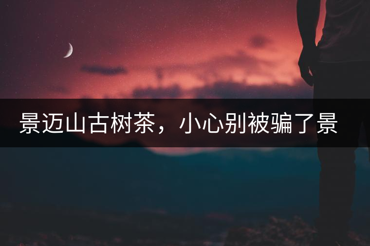 景邁山古樹茶，小心別被騙了景邁山古樹茶，小心別被騙了