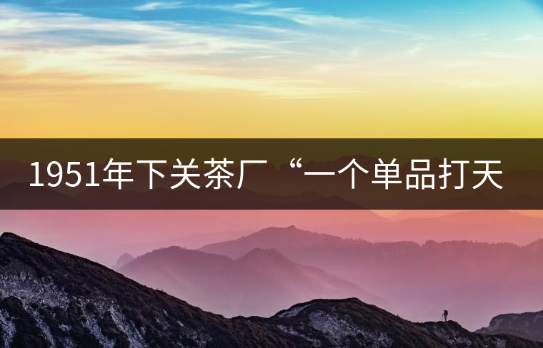 1951年下關(guān)茶廠“一個(gè)單品打天下”，如今它稱霸茶界6...1951年下關(guān)茶廠“一個(gè)單品打天下”，如今它稱霸茶界60多年！