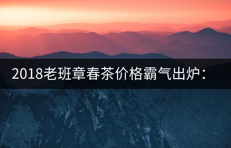 2018老班章春茶價(jià)格霸氣出爐：平均報(bào)價(jià)1萬(wàn)元/公斤 老班章古樹(shù)春茶漲價(jià)20%