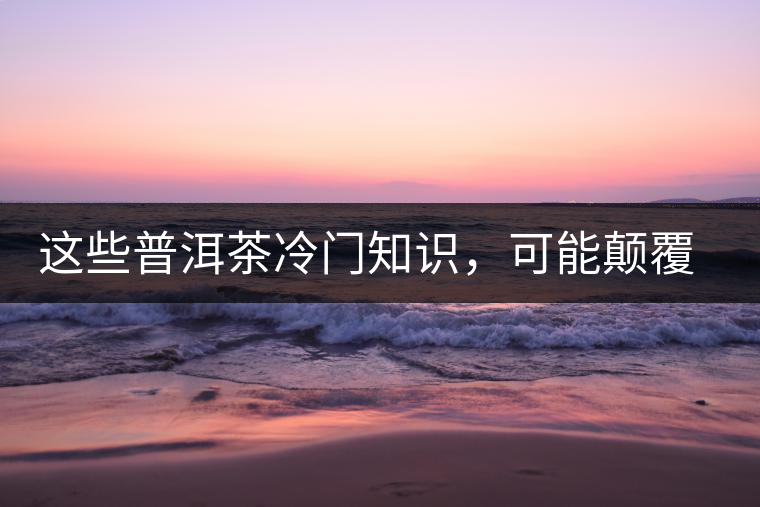 這些普洱茶冷門知識(shí)，可能顛覆你對(duì)普洱茶的認(rèn)知