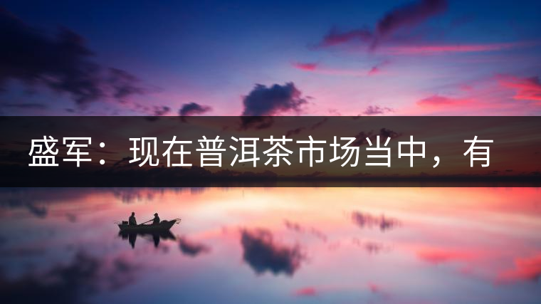盛軍：現(xiàn)在普洱茶市場(chǎng)當(dāng)中，有三個(gè)級(jí)別