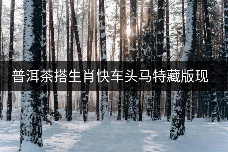 普洱茶搭生肖快車頭馬特藏版現(xiàn)身??谑袌? alt=