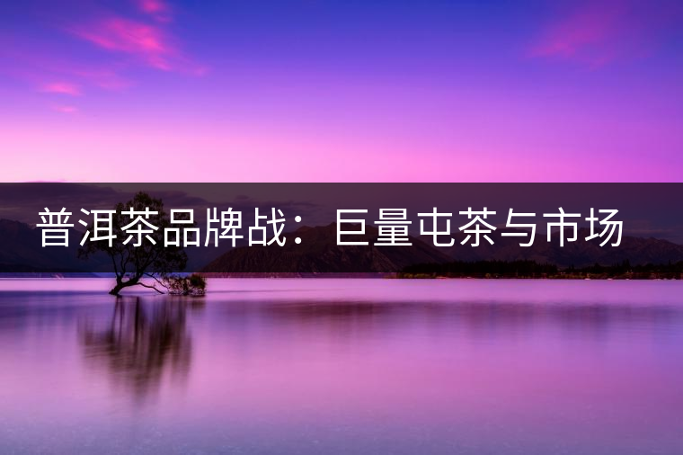 普洱茶品牌戰(zhàn)：巨量屯茶與市場困局怎么破？