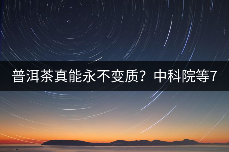 普洱茶真能永不變質？中科院等7大權威機構 歷時5年終于證實三大“神秘”傳說