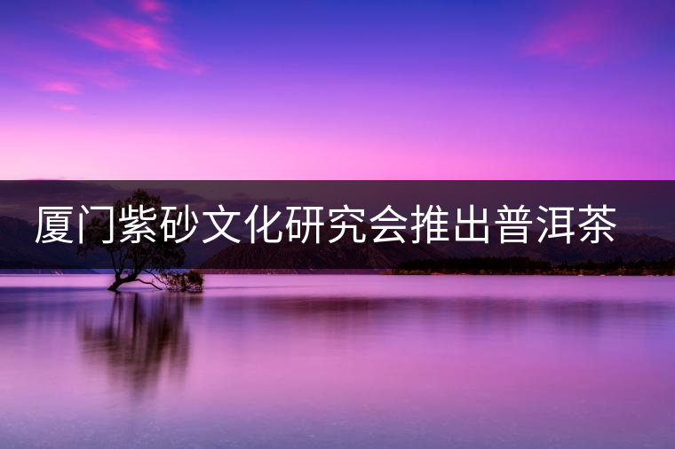 廈門(mén)紫砂文化研究會(huì)推出普洱茶展