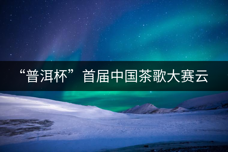 “普洱杯”首屆中國茶歌大賽云南賽區(qū)選拔賽9月啟動(dòng)