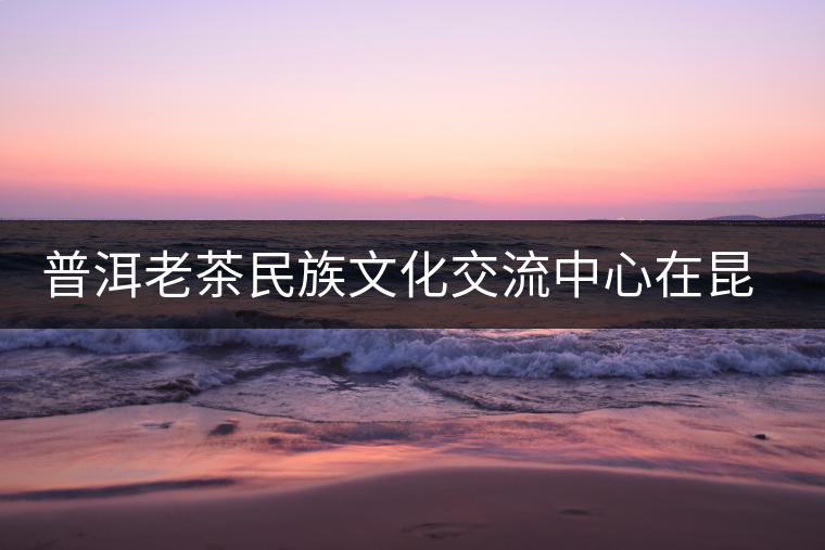 普洱老茶民族文化交流中心在昆成立