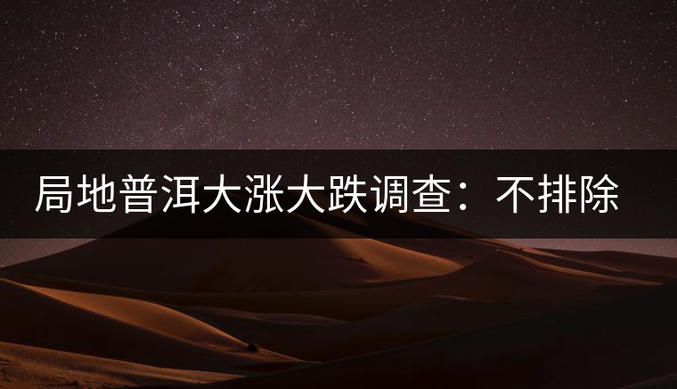 局地普洱大漲大跌調查：不排除小區(qū)域炒作因素
