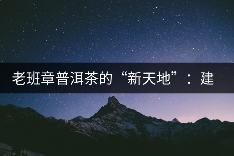 老班章普洱茶的“新天地”:建基地塑品牌 老班章普洱茶的“新天地”:建基地塑品牌