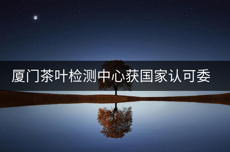廈門茶葉檢測中心獲國家認(rèn)可委實驗室認(rèn)可資格證書