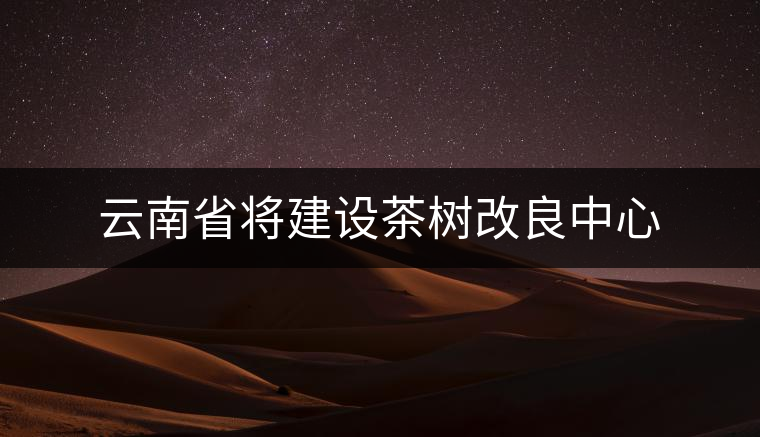 云南省將建設(shè)茶樹改良中心