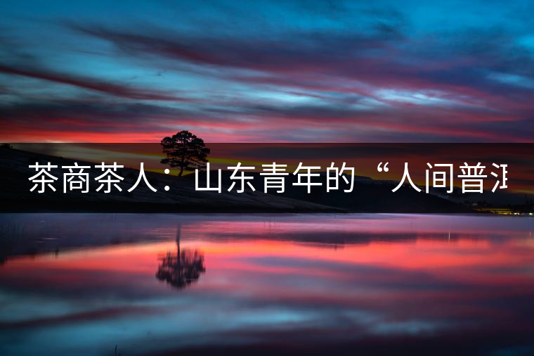 茶商茶人:山東青年的“人間普洱茶道” 茶商茶人:山東青年的“人間普洱茶道”