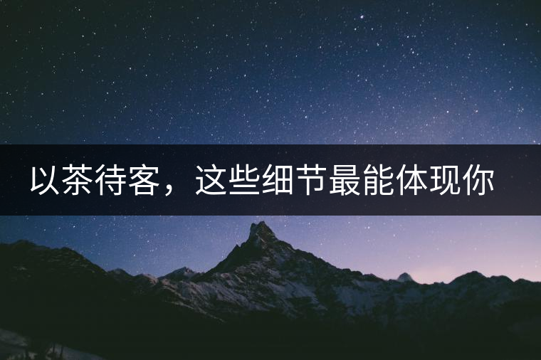 以茶待客，這些細(xì)節(jié)最能體現(xiàn)你的素質(zhì)