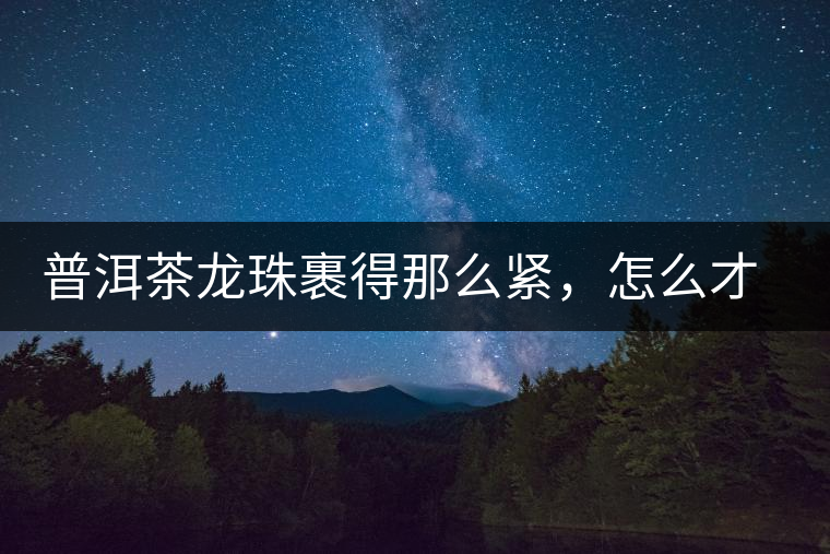普洱茶龍珠裹得那么緊，怎么才能快速泡出滋味來？
