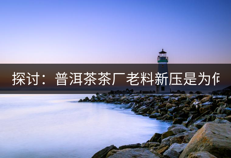 探討：普洱茶茶廠老料新壓是為何？